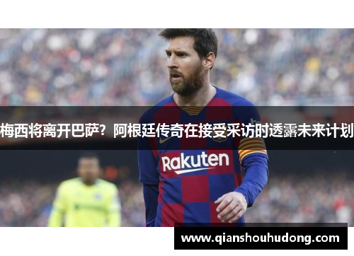 梅西将离开巴萨？阿根廷传奇在接受采访时透露未来计划