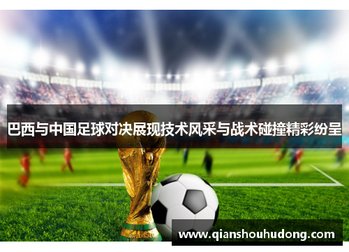 巴西与中国足球对决展现技术风采与战术碰撞精彩纷呈